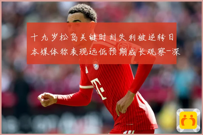 十九岁松岛关键时刻失利被逆转日本媒体称表现远低预期成长观察-深度解析