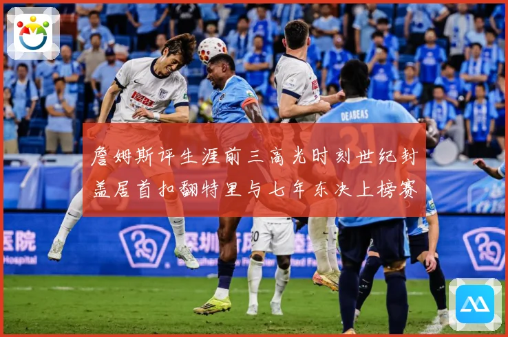 詹姆斯评生涯前三高光时刻世纪封盖居首扣翻特里与七年东决上榜赛场复盘-深度解析
