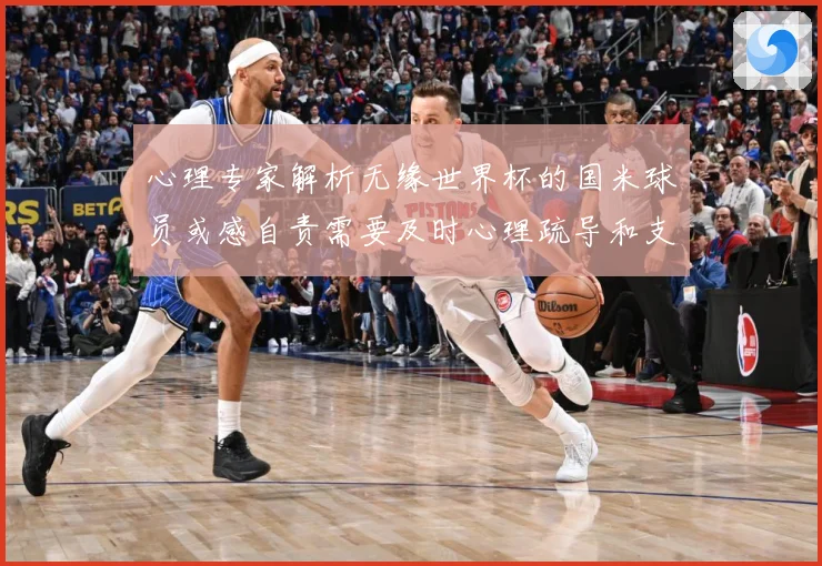 心理专家解析无缘世界杯的国米球员或感自责需要及时心理疏导和支战术观察-深度解析