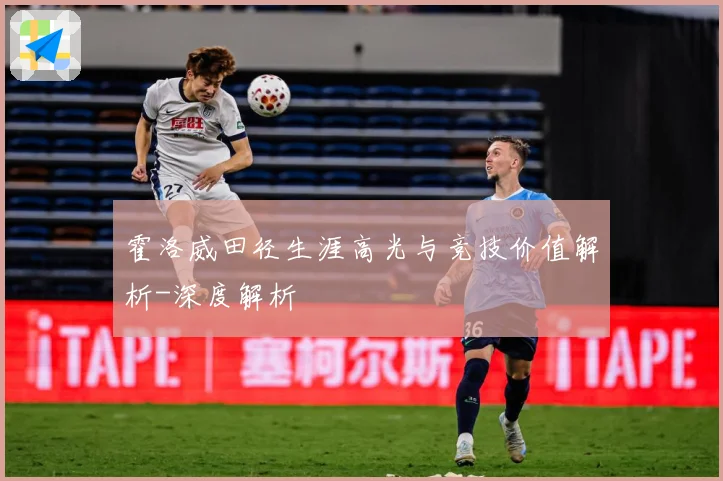 霍洛威田径生涯高光与竞技价值解析-深度解析